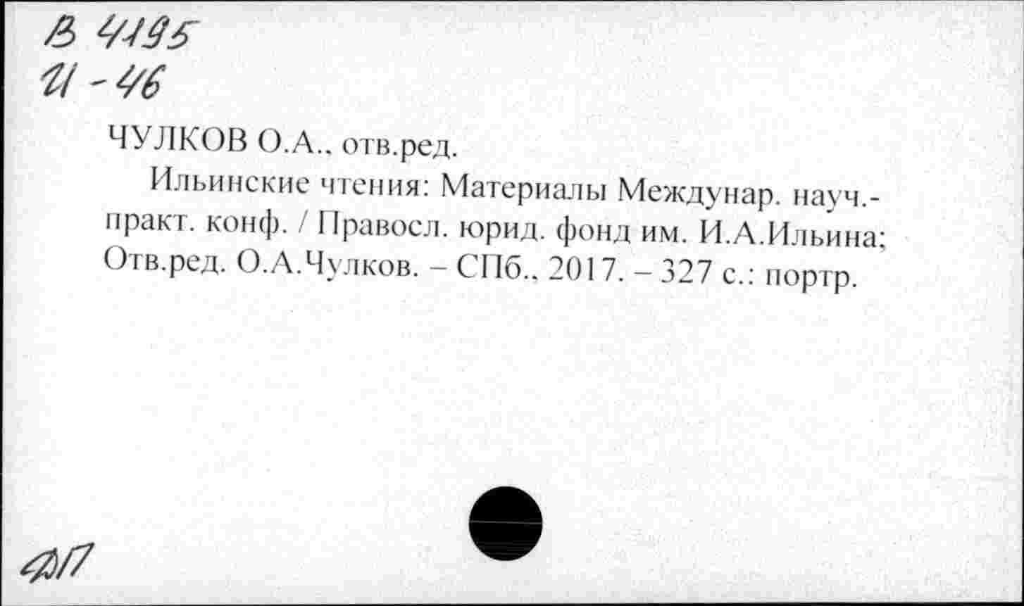 ﻿/В
ЧУЛКОВ О.А., отв.ред.
Ильинские чтения: Материалы Междунар. иауч.-практ. конф. / Правосл. юрид. фонд им. И.А.Ильина-Отв.ред. О.А.Чулков. - СПб., 2017. - 327 с.: портр. '